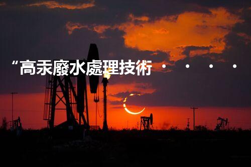 “高汞廢水處理技術，綠色環(huán)保新篇章”